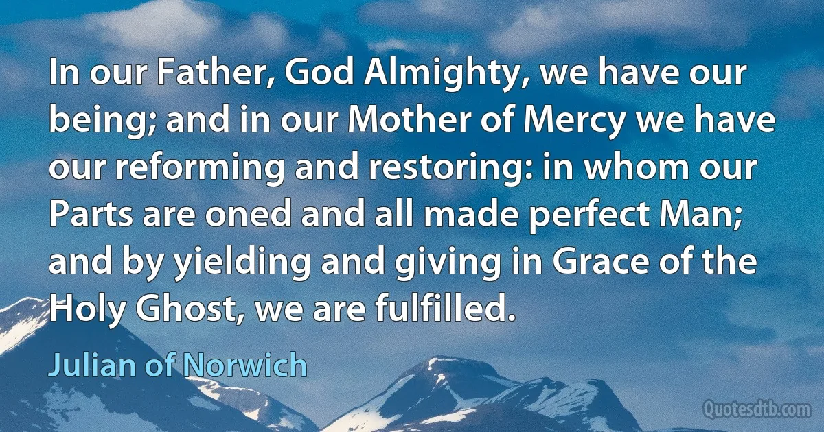 In our Father, God Almighty, we have our being; and in our Mother of Mercy we have our reforming and restoring: in whom our Parts are oned and all made perfect Man; and by yielding and giving in Grace of the Holy Ghost, we are fulfilled. (Julian of Norwich)