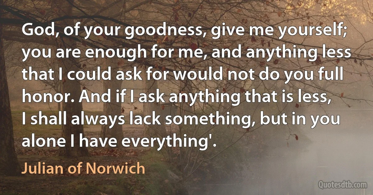 God, of your goodness, give me yourself; you are enough for me, and anything less that I could ask for would not do you full honor. And if I ask anything that is less, I shall always lack something, but in you alone I have everything'. (Julian of Norwich)