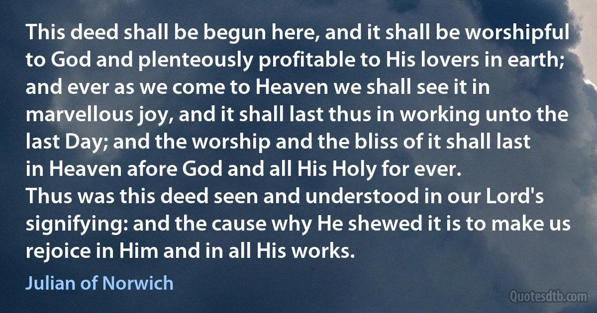 This deed shall be begun here, and it shall be worshipful to God and plenteously profitable to His lovers in earth; and ever as we come to Heaven we shall see it in marvellous joy, and it shall last thus in working unto the last Day; and the worship and the bliss of it shall last in Heaven afore God and all His Holy for ever.
Thus was this deed seen and understood in our Lord's signifying: and the cause why He shewed it is to make us rejoice in Him and in all His works. (Julian of Norwich)