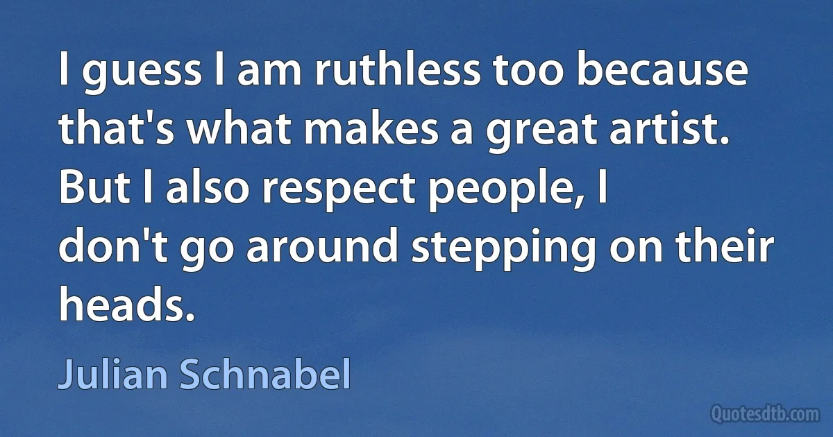 I guess I am ruthless too because that's what makes a great artist. But I also respect people, I don't go around stepping on their heads. (Julian Schnabel)