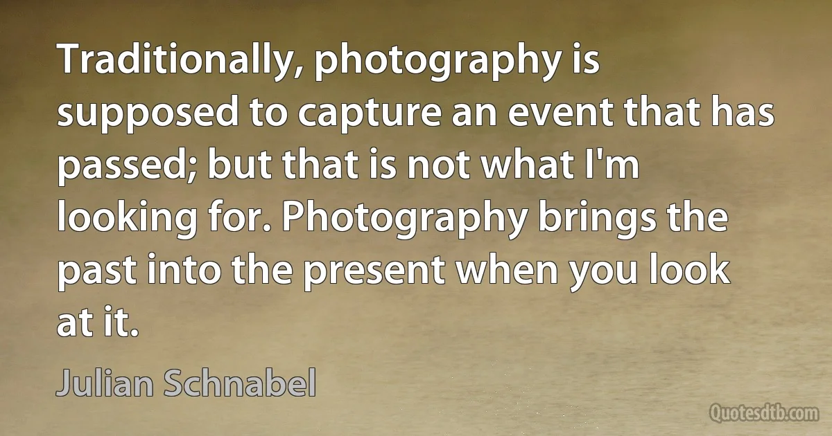 Traditionally, photography is supposed to capture an event that has passed; but that is not what I'm looking for. Photography brings the past into the present when you look at it. (Julian Schnabel)