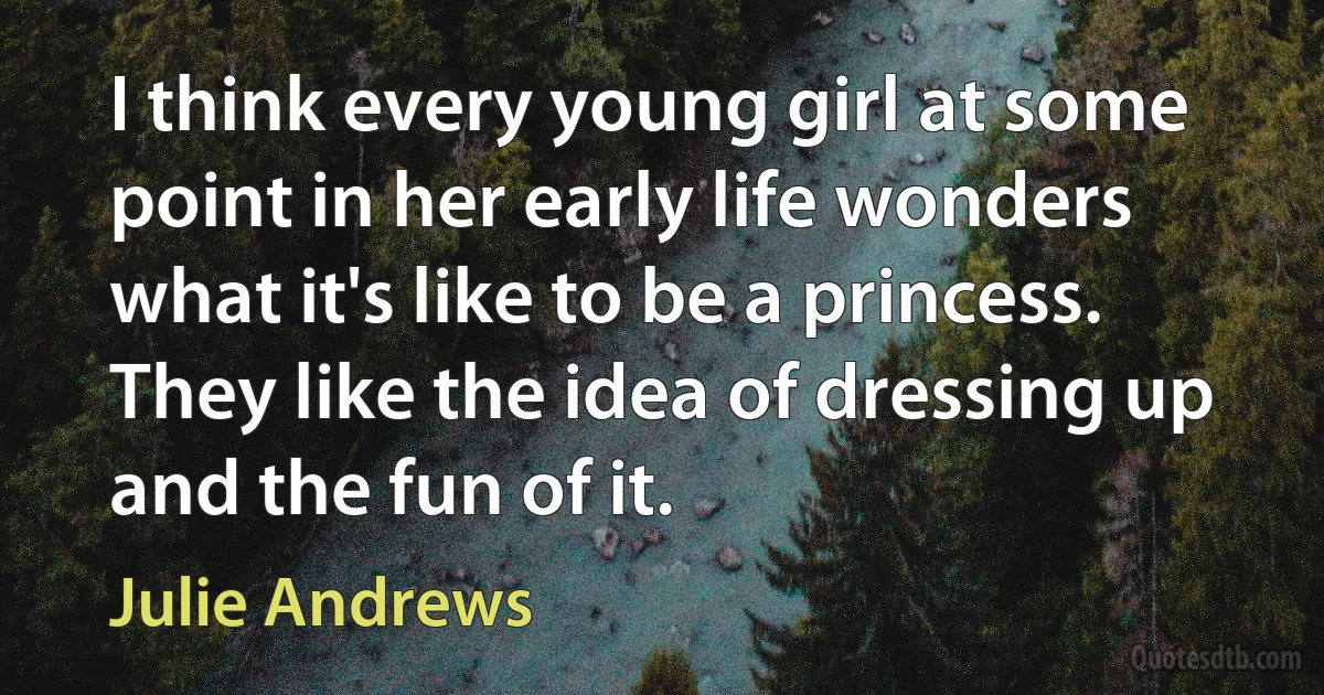 I think every young girl at some point in her early life wonders what it's like to be a princess. They like the idea of dressing up and the fun of it. (Julie Andrews)