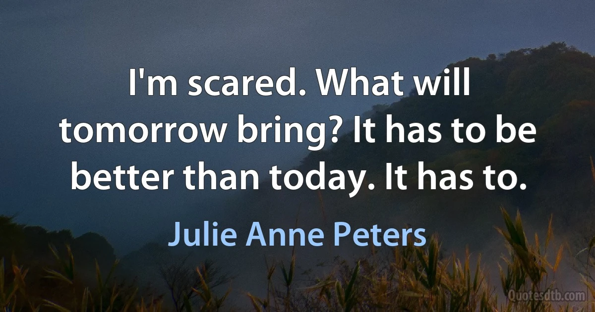 I'm scared. What will tomorrow bring? It has to be better than today. It has to. (Julie Anne Peters)