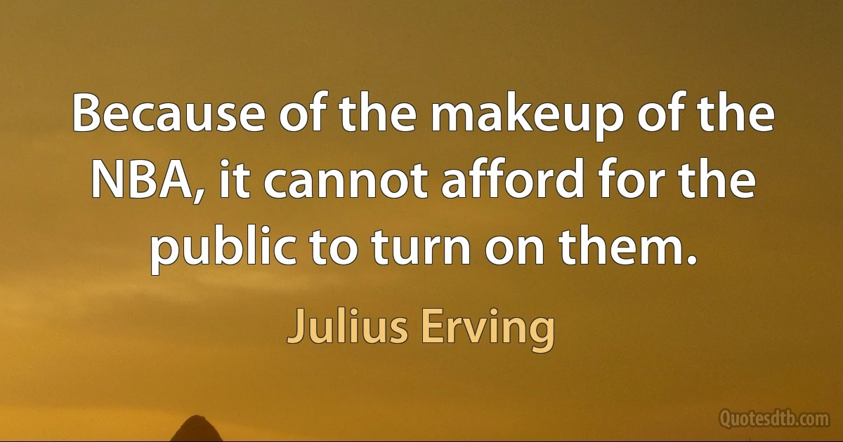 Because of the makeup of the NBA, it cannot afford for the public to turn on them. (Julius Erving)