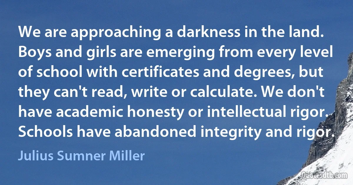 We are approaching a darkness in the land. Boys and girls are emerging from every level of school with certificates and degrees, but they can't read, write or calculate. We don't have academic honesty or intellectual rigor. Schools have abandoned integrity and rigor. (Julius Sumner Miller)