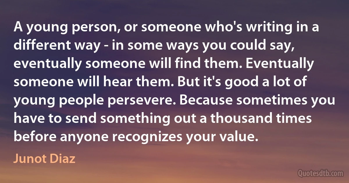 A young person, or someone who's writing in a different way - in some ways you could say, eventually someone will find them. Eventually someone will hear them. But it's good a lot of young people persevere. Because sometimes you have to send something out a thousand times before anyone recognizes your value. (Junot Diaz)