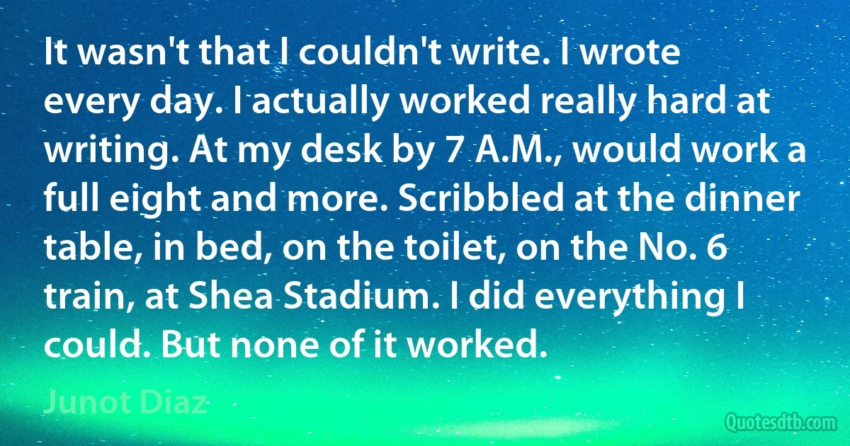 It wasn't that I couldn't write. I wrote every day. I actually worked really hard at writing. At my desk by 7 A.M., would work a full eight and more. Scribbled at the dinner table, in bed, on the toilet, on the No. 6 train, at Shea Stadium. I did everything I could. But none of it worked. (Junot Diaz)