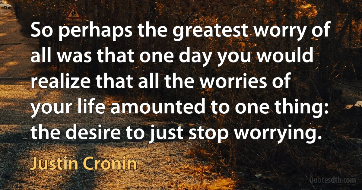 So perhaps the greatest worry of all was that one day you would realize that all the worries of your life amounted to one thing: the desire to just stop worrying. (Justin Cronin)