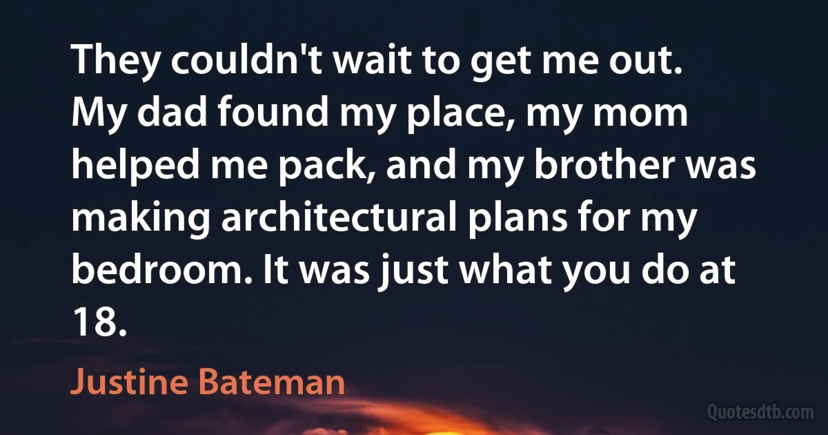 They couldn't wait to get me out. My dad found my place, my mom helped me pack, and my brother was making architectural plans for my bedroom. It was just what you do at 18. (Justine Bateman)