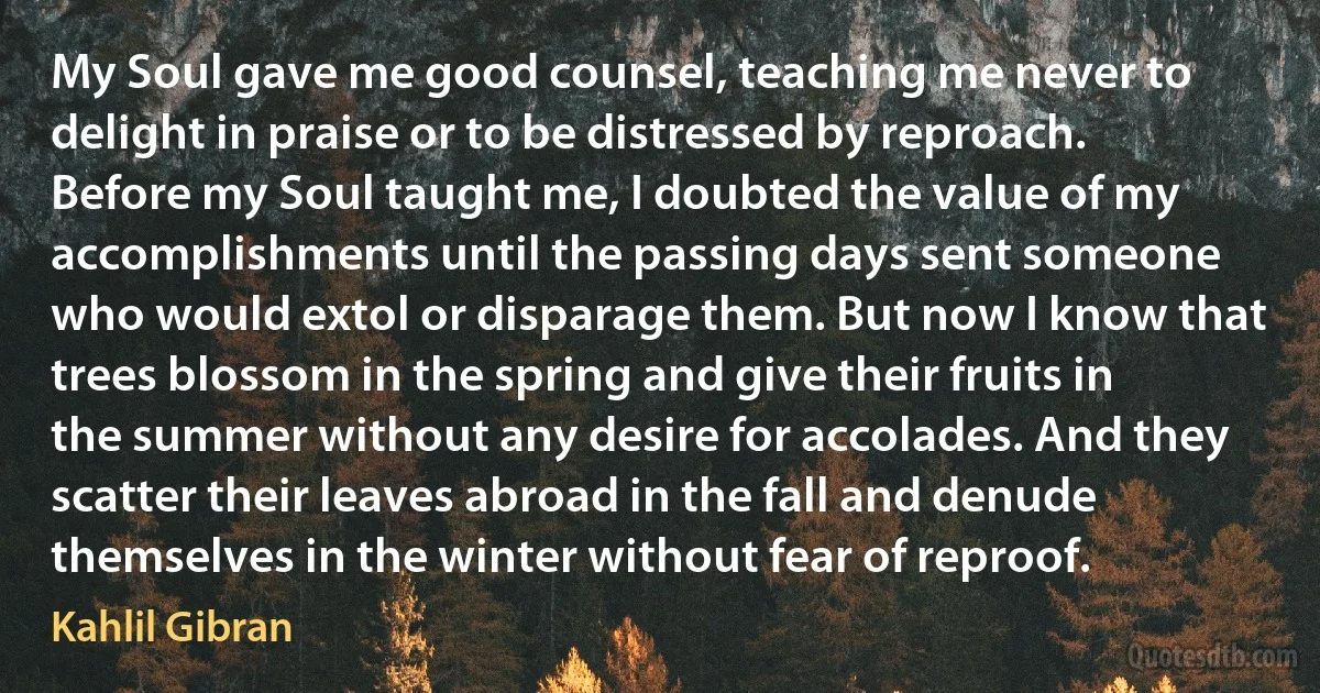 My Soul gave me good counsel, teaching me never to delight in praise or to be distressed by reproach. Before my Soul taught me, I doubted the value of my accomplishments until the passing days sent someone who would extol or disparage them. But now I know that trees blossom in the spring and give their fruits in the summer without any desire for accolades. And they scatter their leaves abroad in the fall and denude themselves in the winter without fear of reproof. (Kahlil Gibran)