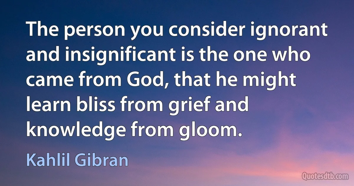 The person you consider ignorant and insignificant is the one who came from God, that he might learn bliss from grief and knowledge from gloom. (Kahlil Gibran)