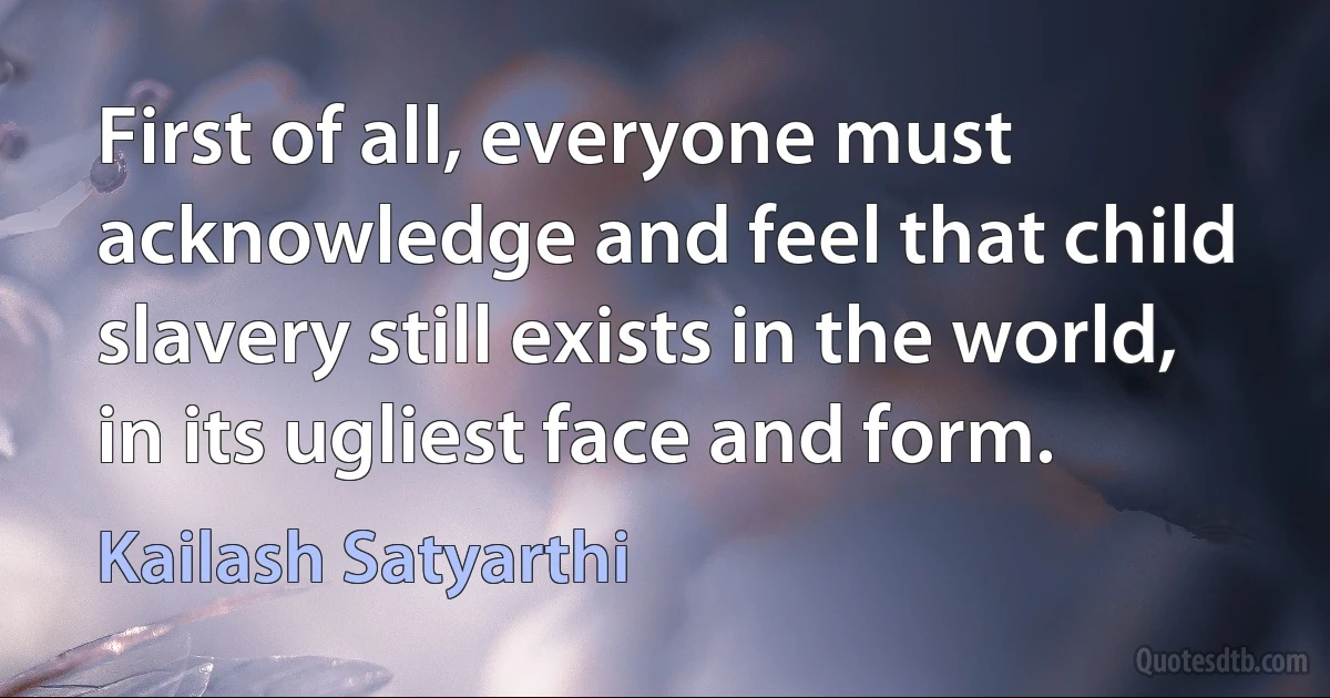 First of all, everyone must acknowledge and feel that child slavery still exists in the world, in its ugliest face and form. (Kailash Satyarthi)