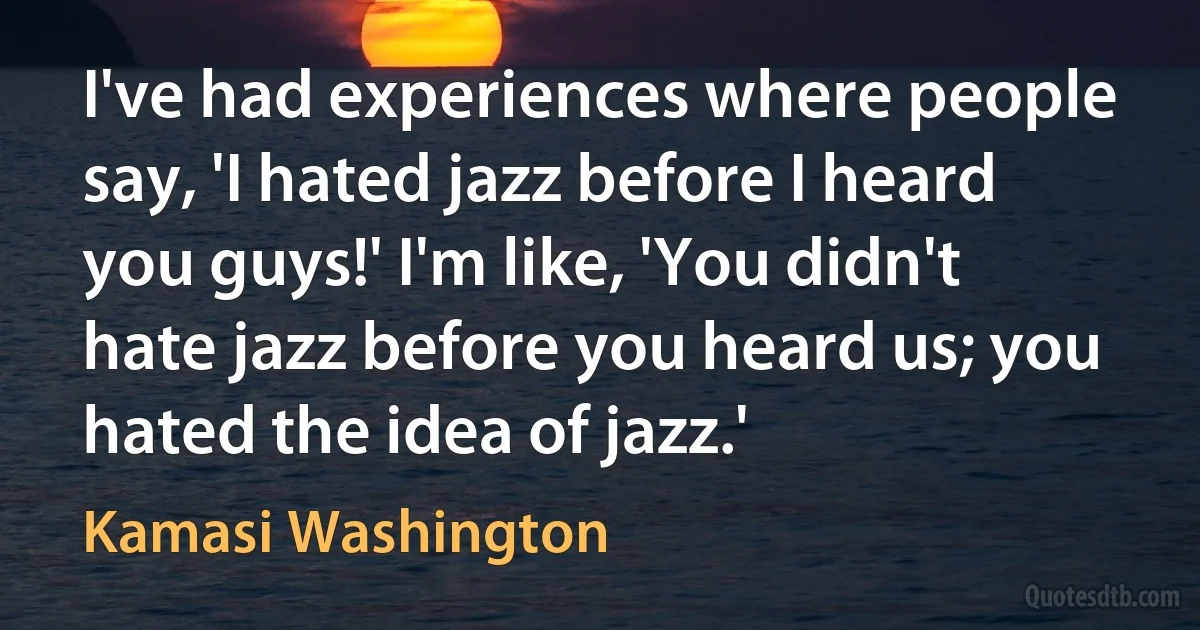 I've had experiences where people say, 'I hated jazz before I heard you guys!' I'm like, 'You didn't hate jazz before you heard us; you hated the idea of jazz.' (Kamasi Washington)