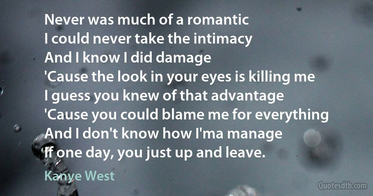 Never was much of a romantic
I could never take the intimacy
And I know I did damage
'Cause the look in your eyes is killing me
I guess you knew of that advantage
'Cause you could blame me for everything
And I don't know how I'ma manage
If one day, you just up and leave. (Kanye West)