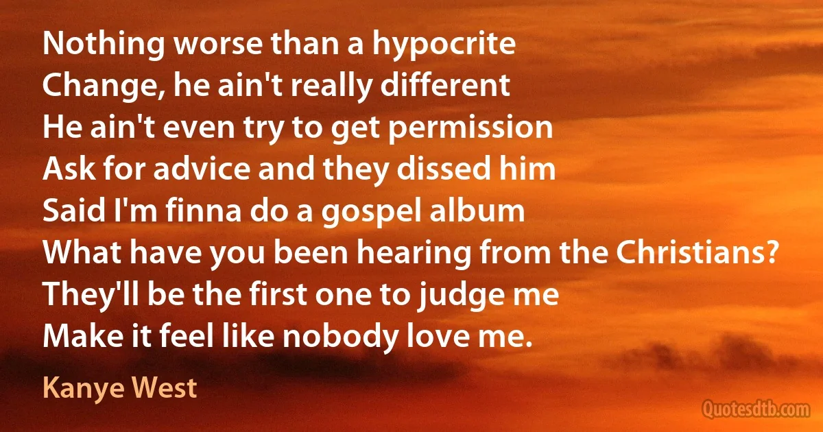 Nothing worse than a hypocrite
Change, he ain't really different
He ain't even try to get permission
Ask for advice and they dissed him
Said I'm finna do a gospel album
What have you been hearing from the Christians?
They'll be the first one to judge me
Make it feel like nobody love me. (Kanye West)