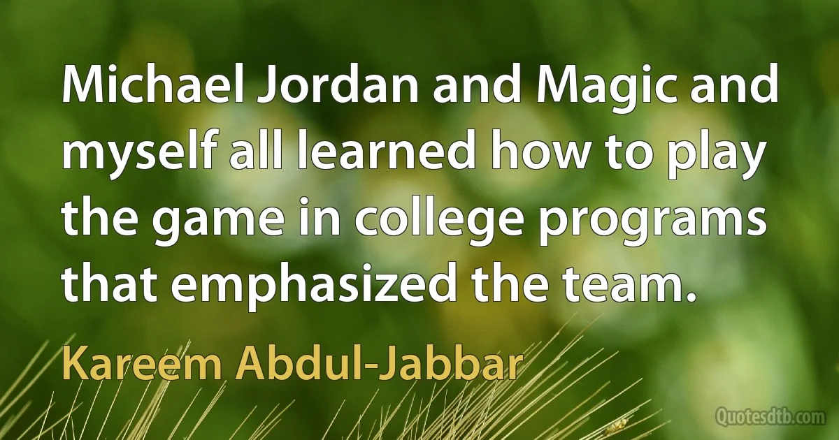 Michael Jordan and Magic and myself all learned how to play the game in college programs that emphasized the team. (Kareem Abdul-Jabbar)