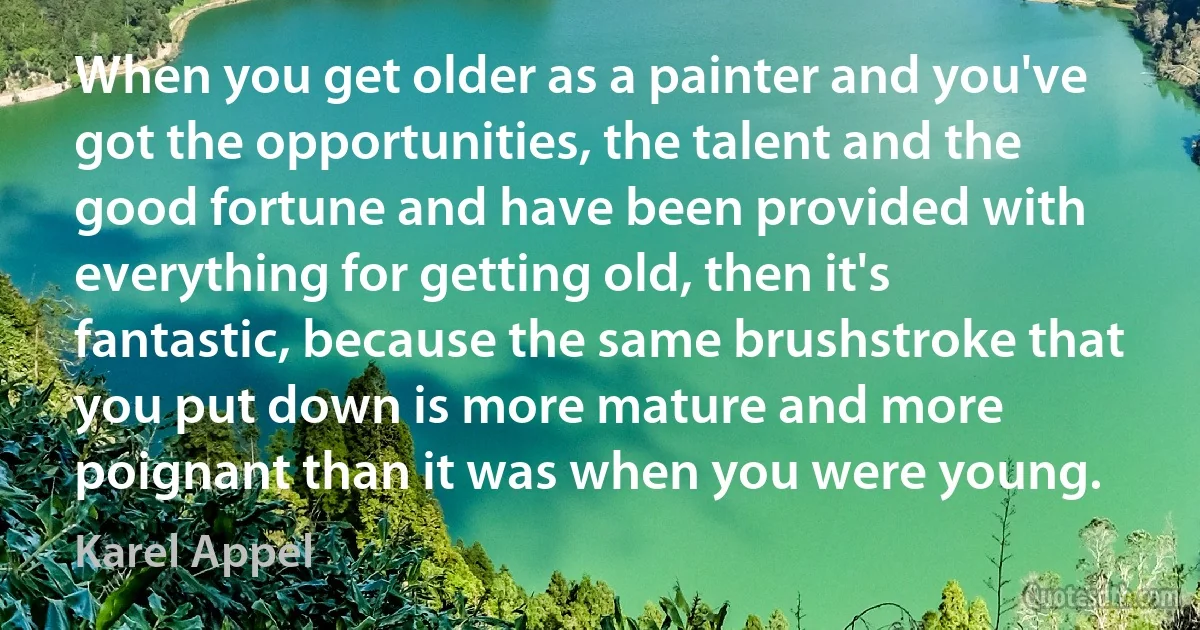 When you get older as a painter and you've got the opportunities, the talent and the good fortune and have been provided with everything for getting old, then it's fantastic, because the same brushstroke that you put down is more mature and more poignant than it was when you were young. (Karel Appel)