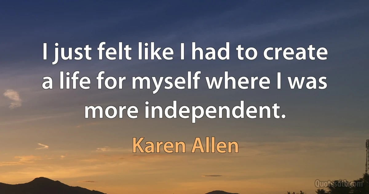 I just felt like I had to create a life for myself where I was more independent. (Karen Allen)