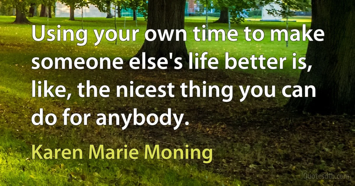 Using your own time to make someone else's life better is, like, the nicest thing you can do for anybody. (Karen Marie Moning)