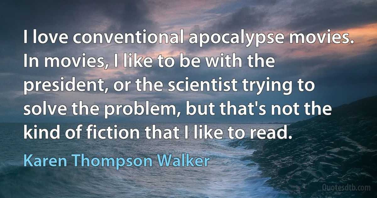 I love conventional apocalypse movies. In movies, I like to be with the president, or the scientist trying to solve the problem, but that's not the kind of fiction that I like to read. (Karen Thompson Walker)