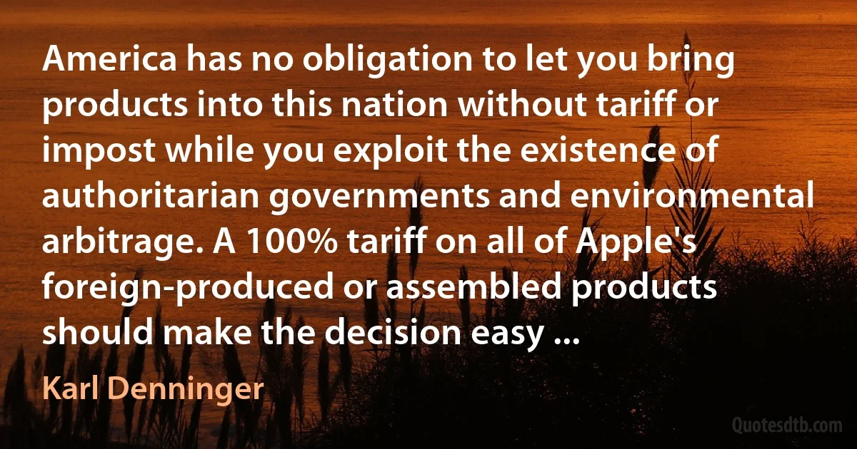 America has no obligation to let you bring products into this nation without tariff or impost while you exploit the existence of authoritarian governments and environmental arbitrage. A 100% tariff on all of Apple's foreign-produced or assembled products should make the decision easy ... (Karl Denninger)