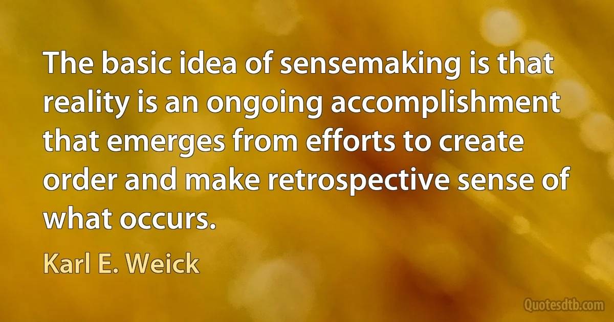 The basic idea of sensemaking is that reality is an ongoing accomplishment that emerges from efforts to create order and make retrospective sense of what occurs. (Karl E. Weick)