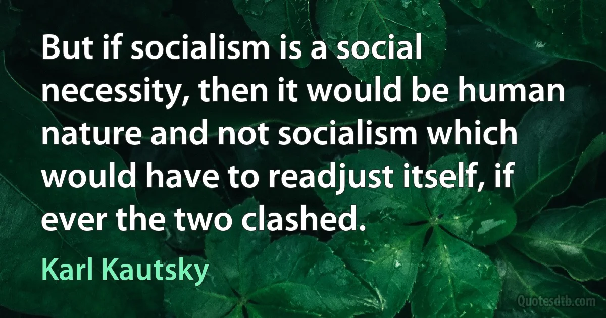 But if socialism is a social necessity, then it would be human nature and not socialism which would have to readjust itself, if ever the two clashed. (Karl Kautsky)