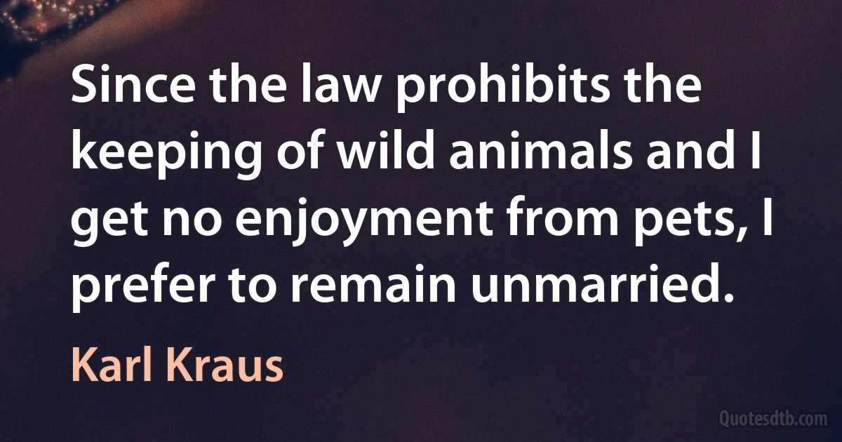 Since the law prohibits the keeping of wild animals and I get no enjoyment from pets, I prefer to remain unmarried. (Karl Kraus)