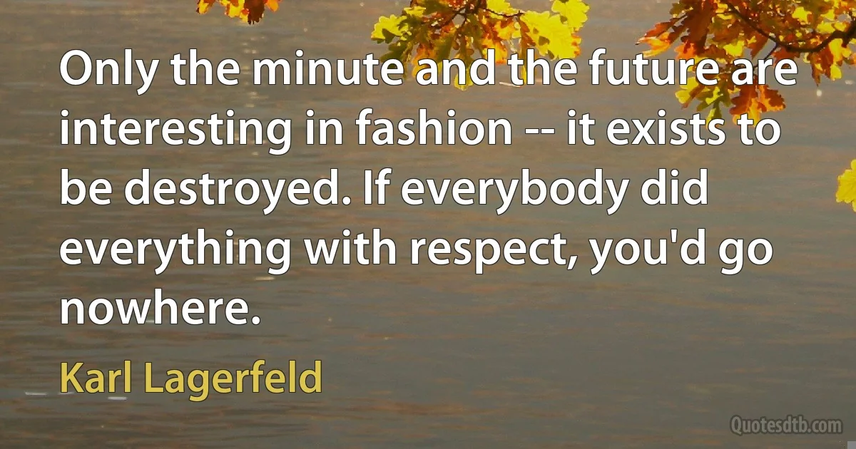 Only the minute and the future are interesting in fashion -- it exists to be destroyed. If everybody did everything with respect, you'd go nowhere. (Karl Lagerfeld)