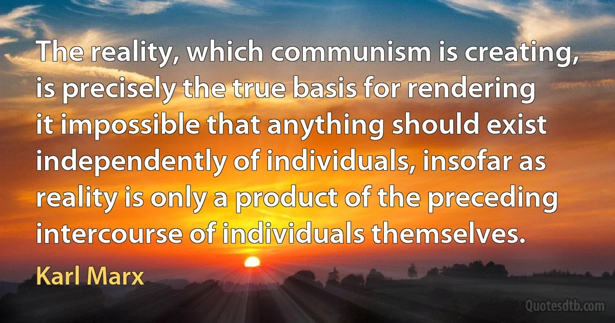 The reality, which communism is creating, is precisely the true basis for rendering it impossible that anything should exist independently of individuals, insofar as reality is only a product of the preceding intercourse of individuals themselves. (Karl Marx)