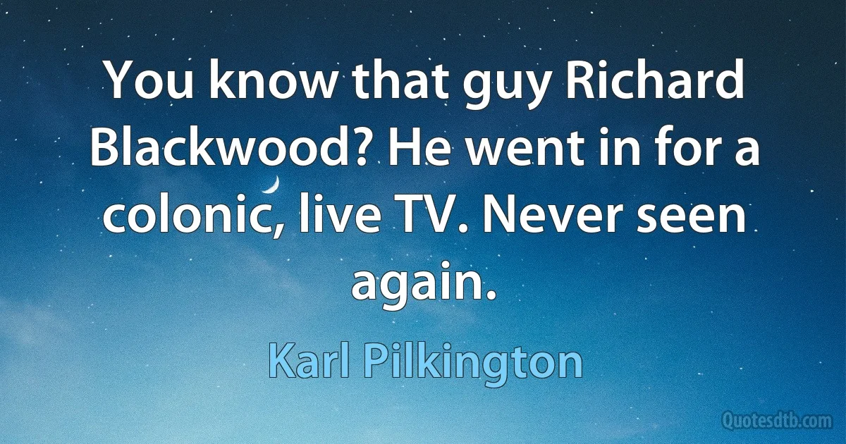 You know that guy Richard Blackwood? He went in for a colonic, live TV. Never seen again. (Karl Pilkington)