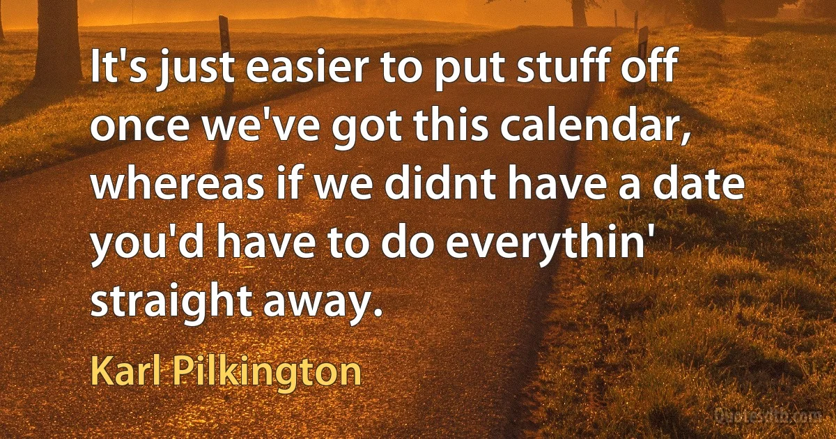 It's just easier to put stuff off once we've got this calendar, whereas if we didnt have a date you'd have to do everythin' straight away. (Karl Pilkington)