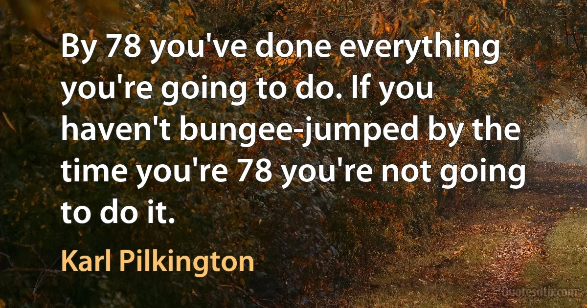 By 78 you've done everything you're going to do. If you haven't bungee-jumped by the time you're 78 you're not going to do it. (Karl Pilkington)