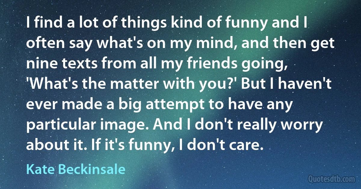 I find a lot of things kind of funny and I often say what's on my mind, and then get nine texts from all my friends going, 'What's the matter with you?' But I haven't ever made a big attempt to have any particular image. And I don't really worry about it. If it's funny, I don't care. (Kate Beckinsale)