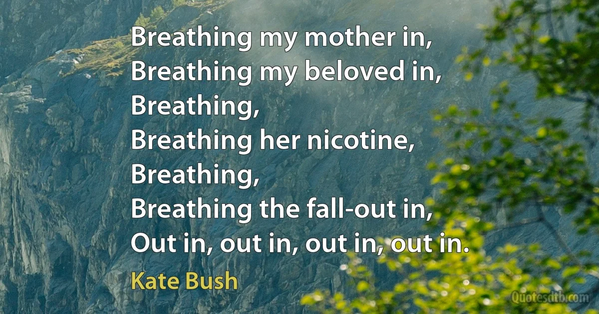 Breathing my mother in,
Breathing my beloved in,
Breathing,
Breathing her nicotine,
Breathing,
Breathing the fall-out in,
Out in, out in, out in, out in. (Kate Bush)