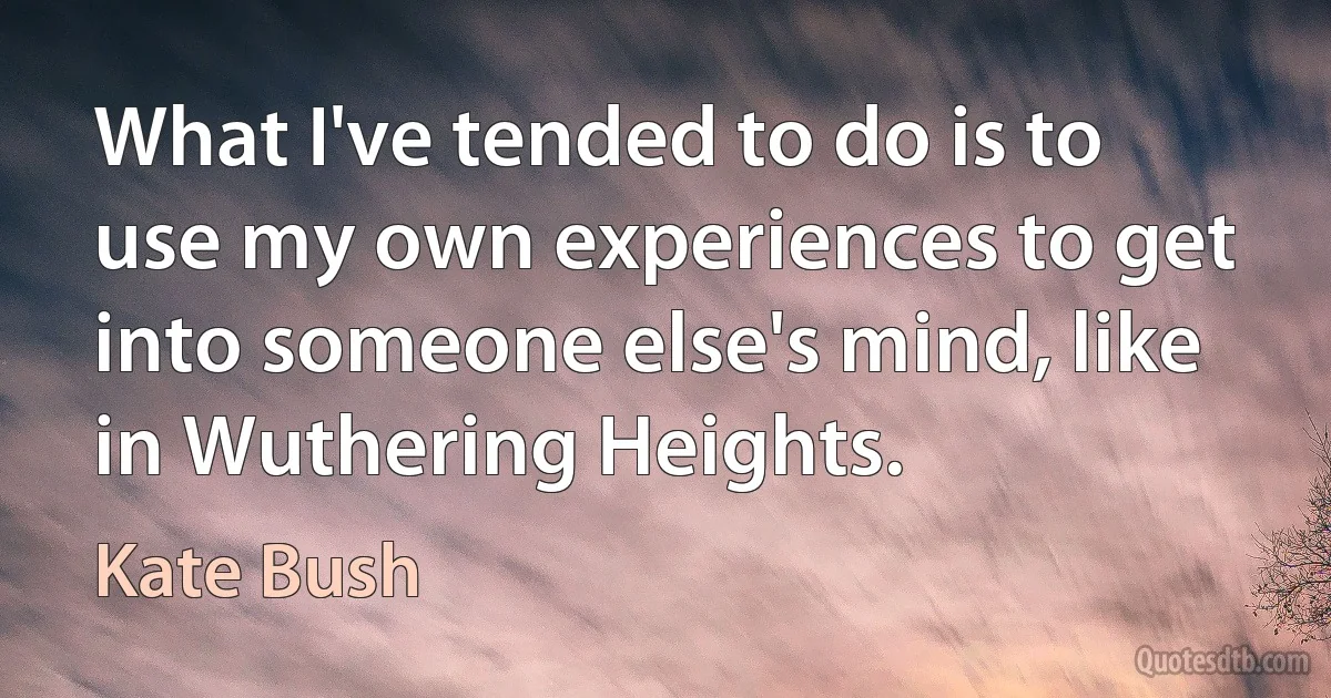 What I've tended to do is to use my own experiences to get into someone else's mind, like in Wuthering Heights. (Kate Bush)