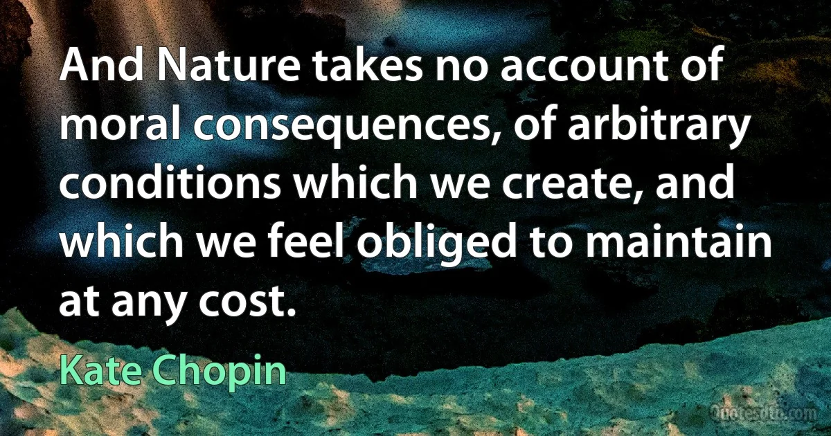 And Nature takes no account of moral consequences, of arbitrary conditions which we create, and which we feel obliged to maintain at any cost. (Kate Chopin)