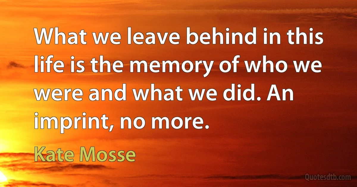 What we leave behind in this life is the memory of who we were and what we did. An imprint, no more. (Kate Mosse)