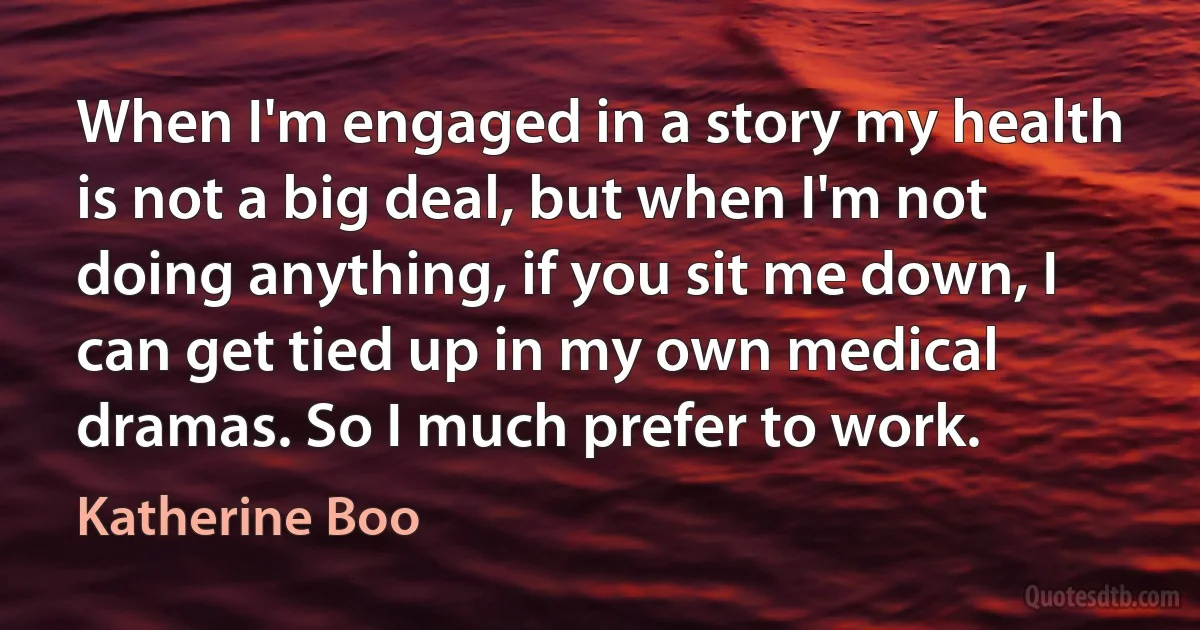 When I'm engaged in a story my health is not a big deal, but when I'm not doing anything, if you sit me down, I can get tied up in my own medical dramas. So I much prefer to work. (Katherine Boo)