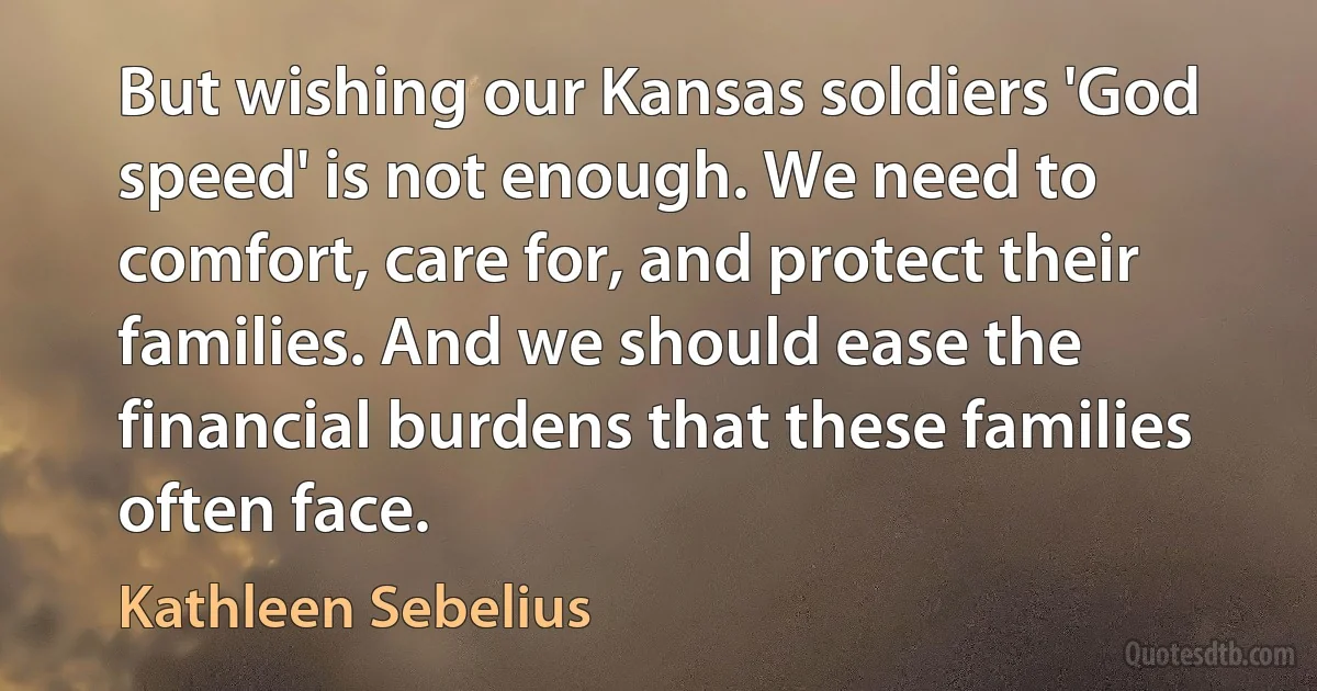 But wishing our Kansas soldiers 'God speed' is not enough. We need to comfort, care for, and protect their families. And we should ease the financial burdens that these families often face. (Kathleen Sebelius)