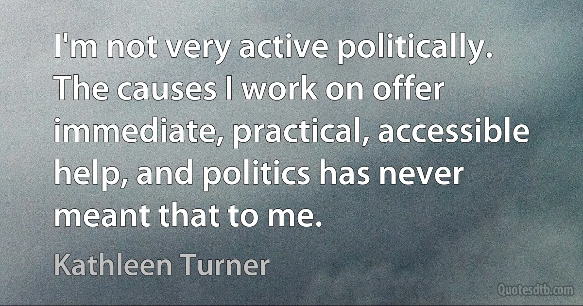 I'm not very active politically. The causes I work on offer immediate, practical, accessible help, and politics has never meant that to me. (Kathleen Turner)