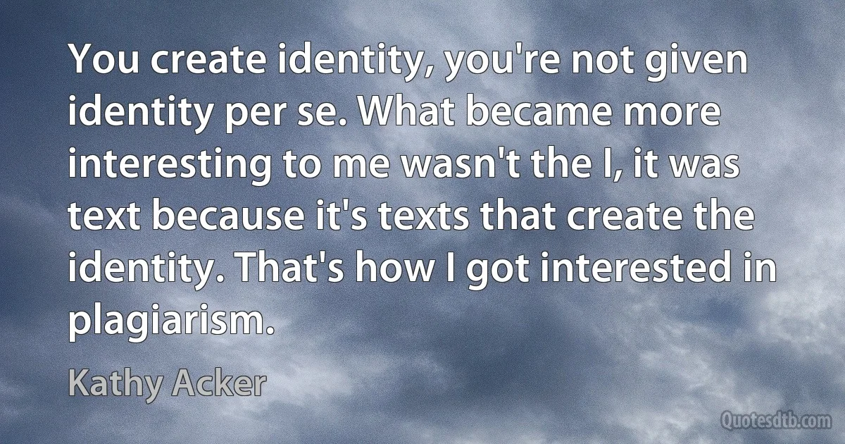 You create identity, you're not given identity per se. What became more interesting to me wasn't the I, it was text because it's texts that create the identity. That's how I got interested in plagiarism. (Kathy Acker)