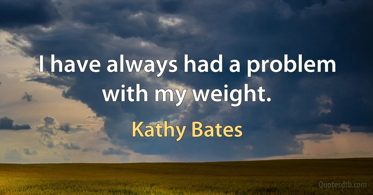 I have always had a problem with my weight. (Kathy Bates)