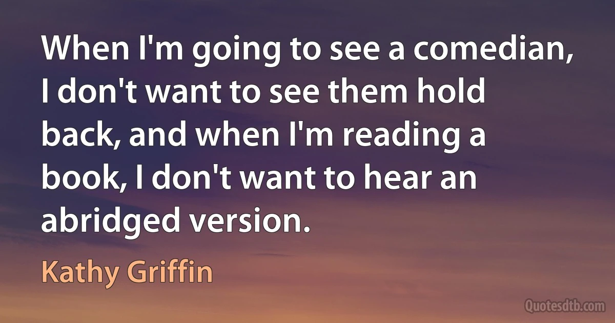 When I'm going to see a comedian, I don't want to see them hold back, and when I'm reading a book, I don't want to hear an abridged version. (Kathy Griffin)