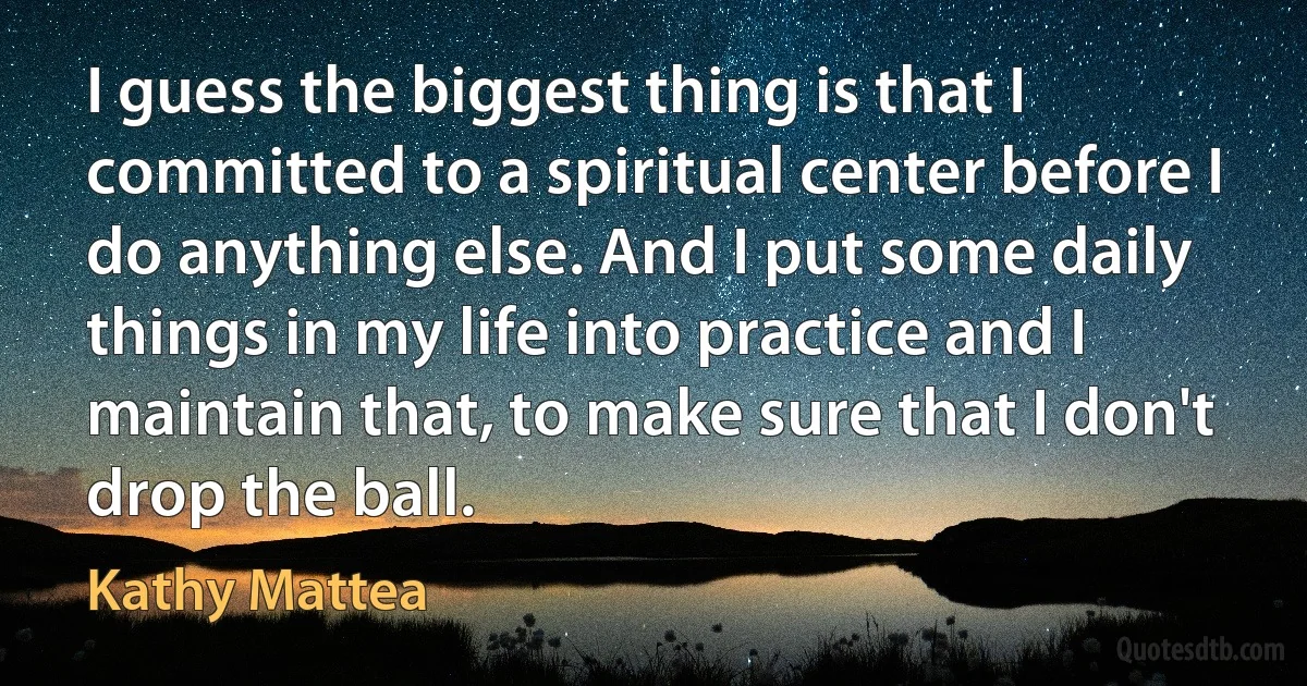 I guess the biggest thing is that I committed to a spiritual center before I do anything else. And I put some daily things in my life into practice and I maintain that, to make sure that I don't drop the ball. (Kathy Mattea)