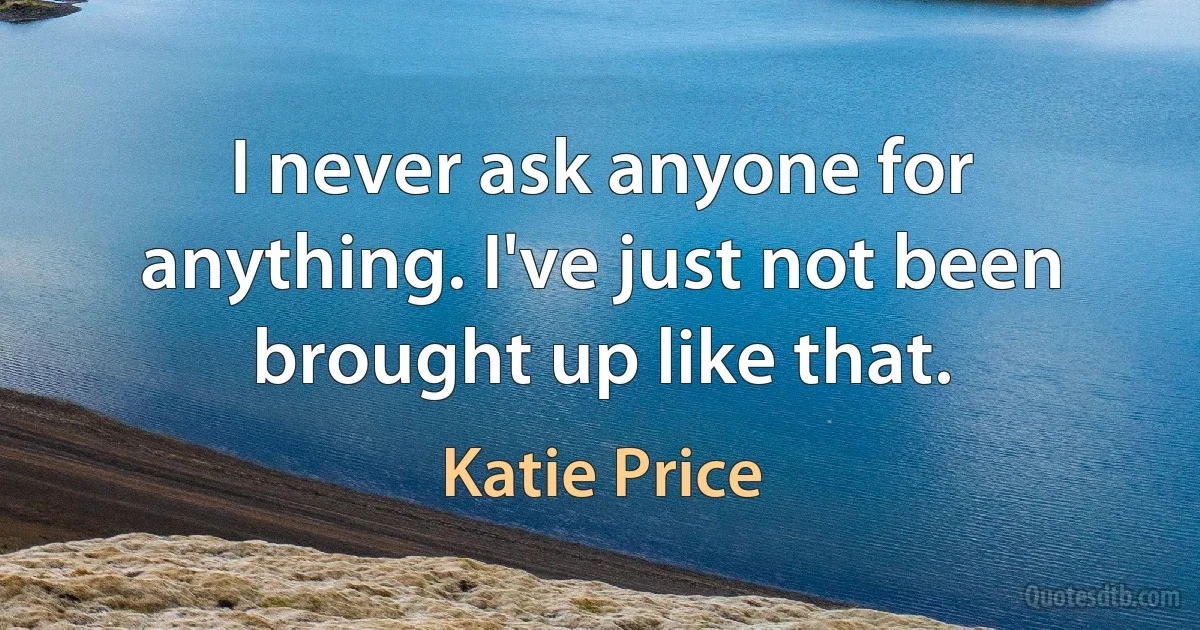 I never ask anyone for anything. I've just not been brought up like that. (Katie Price)