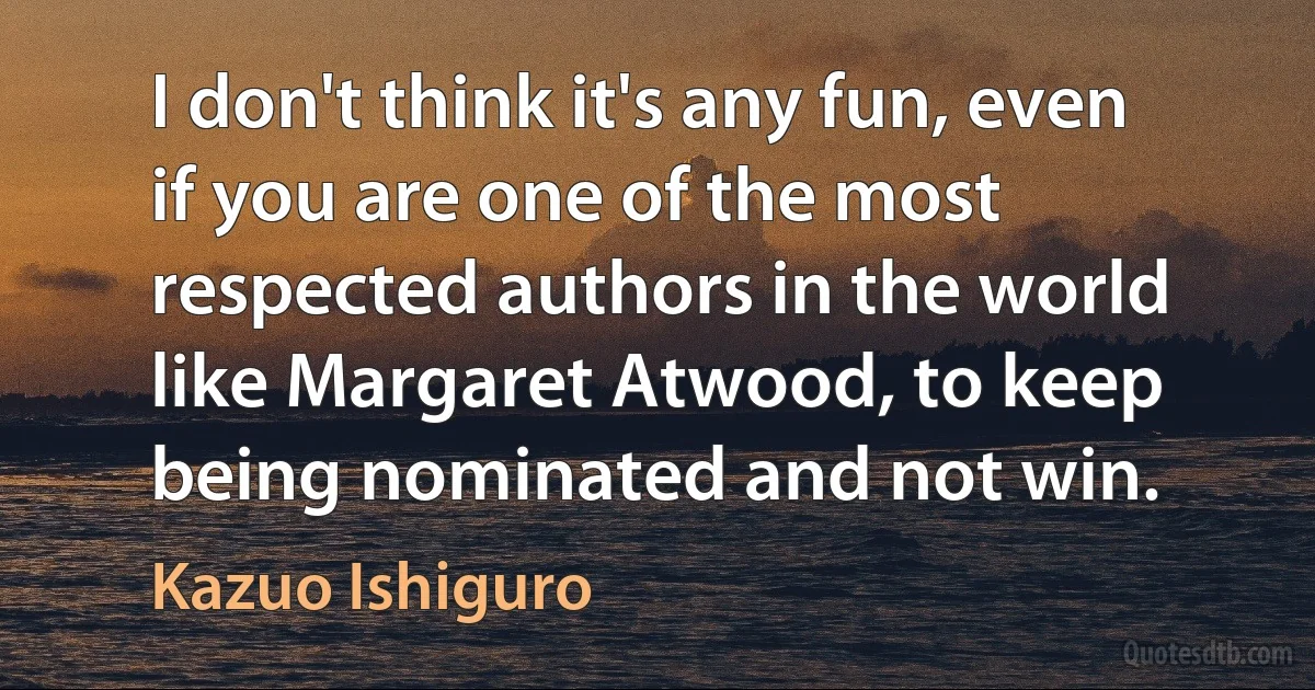 I don't think it's any fun, even if you are one of the most respected authors in the world like Margaret Atwood, to keep being nominated and not win. (Kazuo Ishiguro)