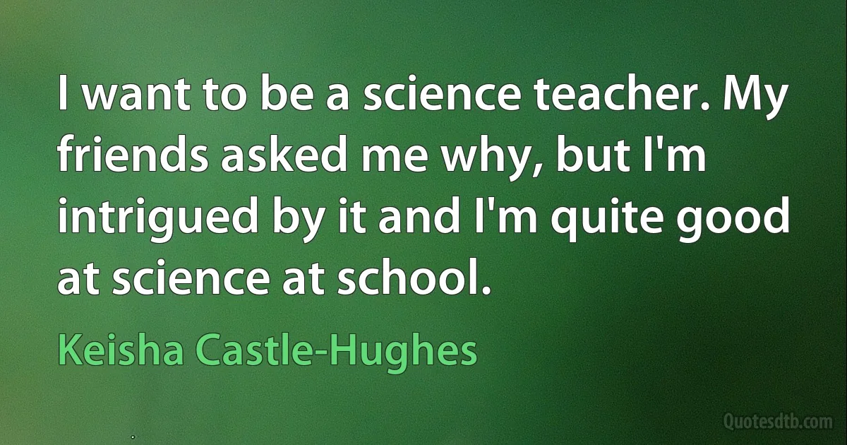 I want to be a science teacher. My friends asked me why, but I'm intrigued by it and I'm quite good at science at school. (Keisha Castle-Hughes)