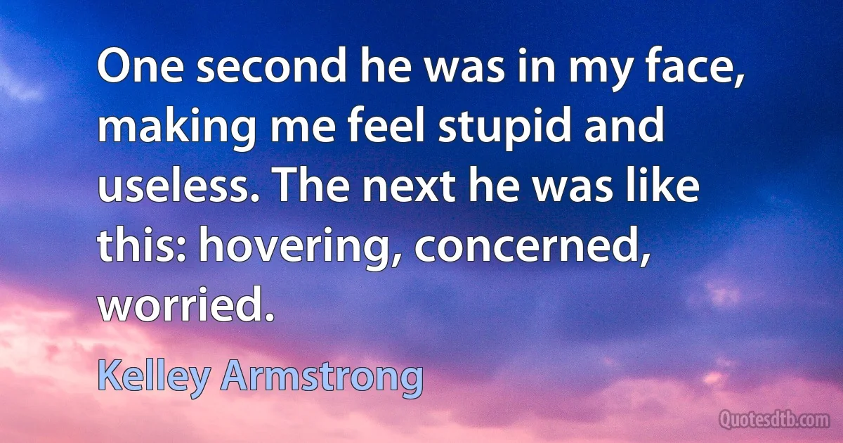 One second he was in my face, making me feel stupid and useless. The next he was like this: hovering, concerned, worried. (Kelley Armstrong)