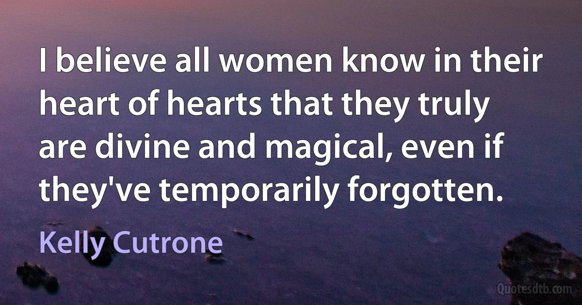 I believe all women know in their heart of hearts that they truly are divine and magical, even if they've temporarily forgotten. (Kelly Cutrone)